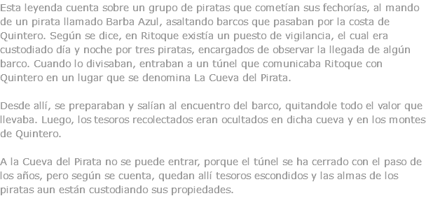 Esta leyenda cuenta sobre un grupo de piratas que cometían sus fechorías, al mando de un pirata llamado Barba Azul, asaltando barcos que pasaban por la costa de Quintero. Según se dice, en Ritoque existía un puesto de vigilancia, el cual era custodiado día y noche por tres piratas, encargados de observar la llegada de algún barco. Cuando lo divisaban, entraban a un túnel que comunicaba Ritoque con Quintero en un lugar que se denomina La Cueva del Pirata. Desde allí, se preparaban y salían al encuentro del barco, quitandole todo el valor que llevaba. Luego, los tesoros recolectados eran ocultados en dicha cueva y en los montes de Quintero. A la Cueva del Pirata no se puede entrar, porque el túnel se ha cerrado con el paso de los años, pero según se cuenta, quedan allí tesoros escondidos y las almas de los piratas aun están custodiando sus propiedades. 